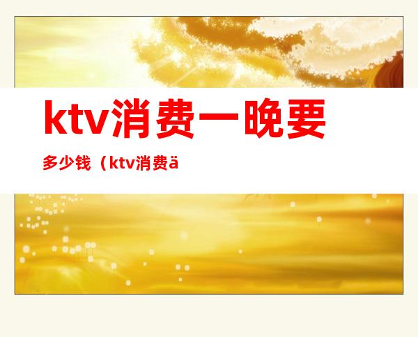 ktv消费一晚要多少钱（ktv消费一次大概多少钱）