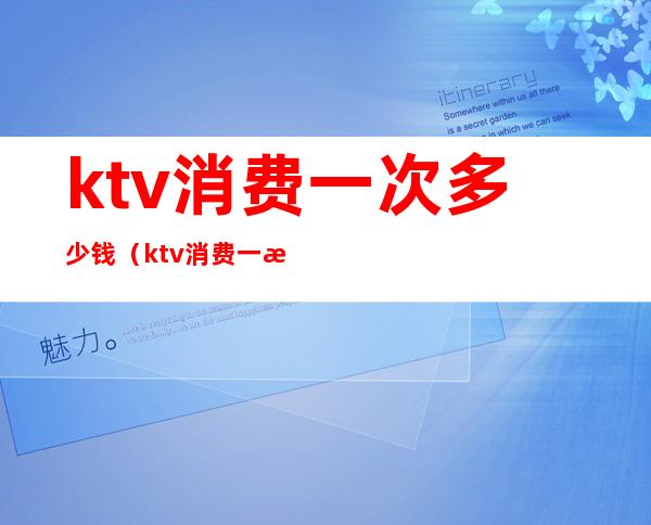 ktv消费一次多少钱（ktv消费一次大概多少钱）