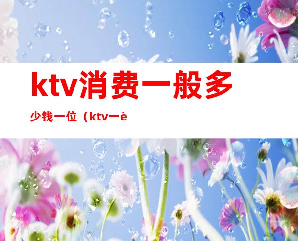 ktv消费一般多少钱一位（ktv一般消费多少钱）