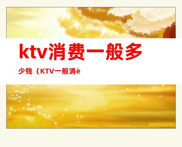 ktv消费一般多少钱（KTV一般消费多少钱）