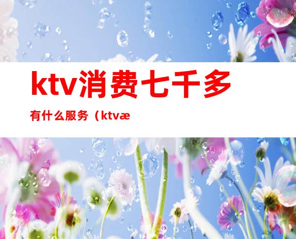 ktv消费七千多有什么服务（ktv消费八千多正常吗）