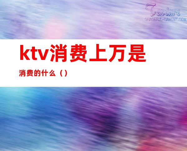 ktv消费上万是消费的什么（）