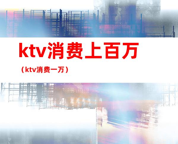 ktv消费上百万（ktv消费一万）