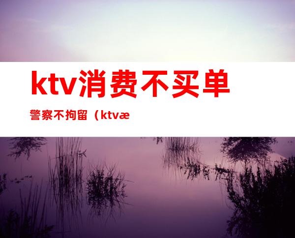 ktv消费不买单警察不拘留（ktv消费不付钱警方怎么处理）