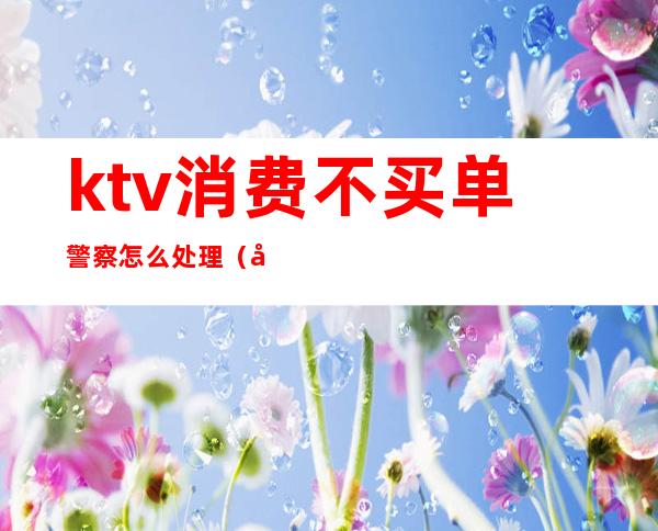 ktv消费不买单警察怎么处理（去KTV消费被坑了要不要报警）