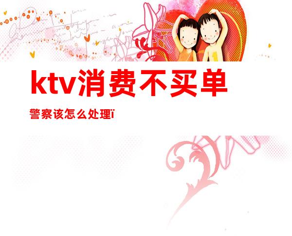 ktv消费不买单警察该怎么处理（ktv消费不买单警察该怎么处理!会被拘留?）