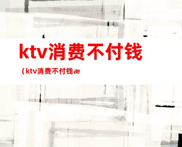 ktv消费不付钱（ktv消费不付钱怎么处理）