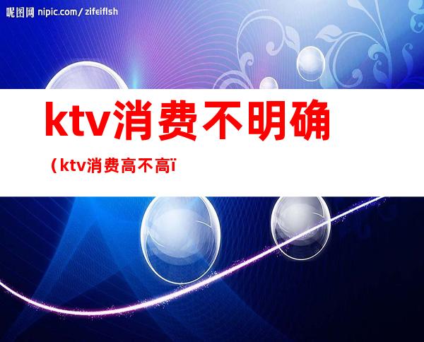 ktv消费不明确（ktv消费高不高）