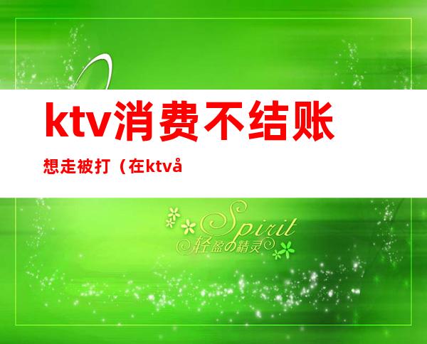 ktv消费不结账想走被打（在ktv唱歌没钱结账送派出所）