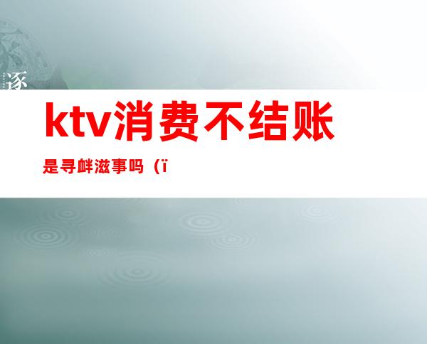 ktv消费不结账是寻衅滋事吗（）