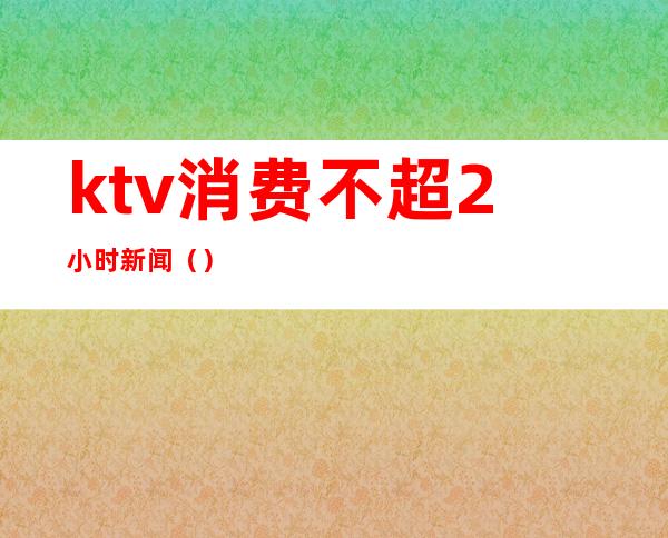 ktv消费不超2小时新闻（）