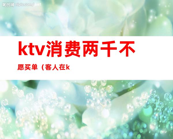 ktv消费两千不愿买单（客人在ktv消费完不买单）