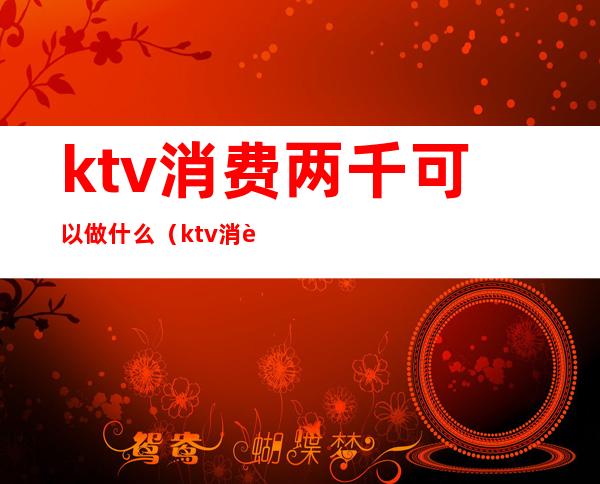 ktv消费两千可以做什么（ktv消费几千块）