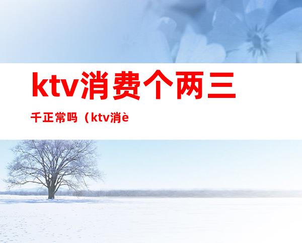 ktv消费个两三千正常吗（ktv消费两千多正常吗）