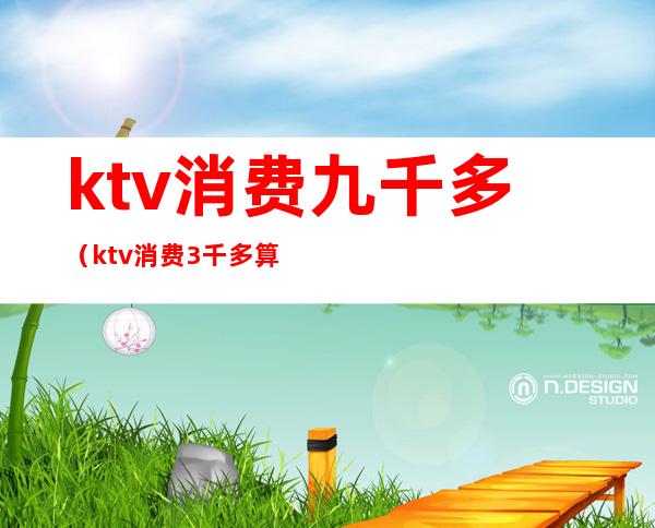 ktv消费九千多（ktv消费3千多算多吗）