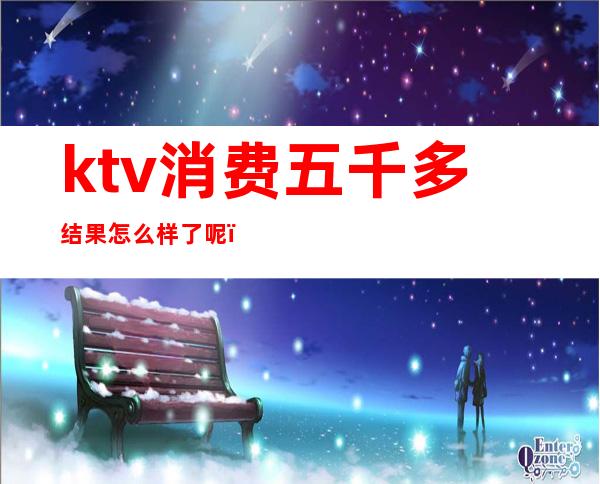 ktv消费五千多结果怎么样了呢（ktv一个人消费5000多吗）