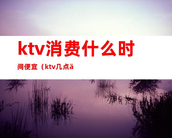 ktv消费什么时间便宜（ktv几点便宜）