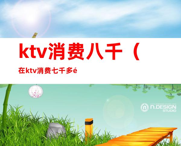 ktv消费八千（在ktv消费七千多都干嘛了）