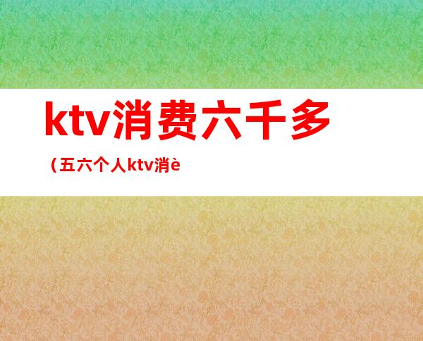 ktv消费六千多（五六个人ktv消费多少）