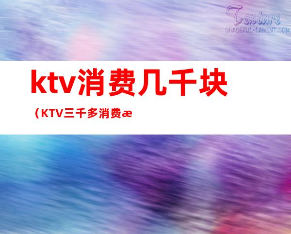 ktv消费几千块（KTV三千多消费有什么）