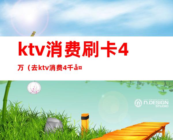 ktv消费刷卡4万（去ktv消费4千多正常吗）