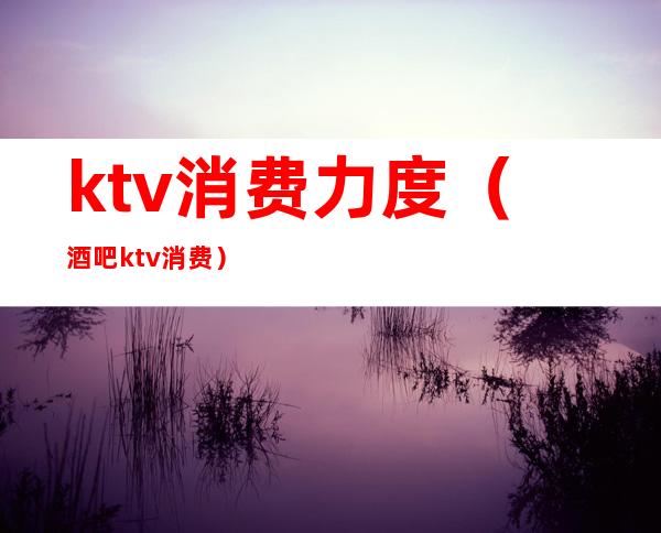 ktv消费力度（酒吧ktv消费）