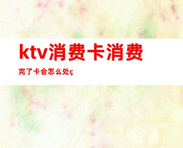 ktv消费卡消费完了卡会怎么处理（ktv会员卡不想消费了怎么办）