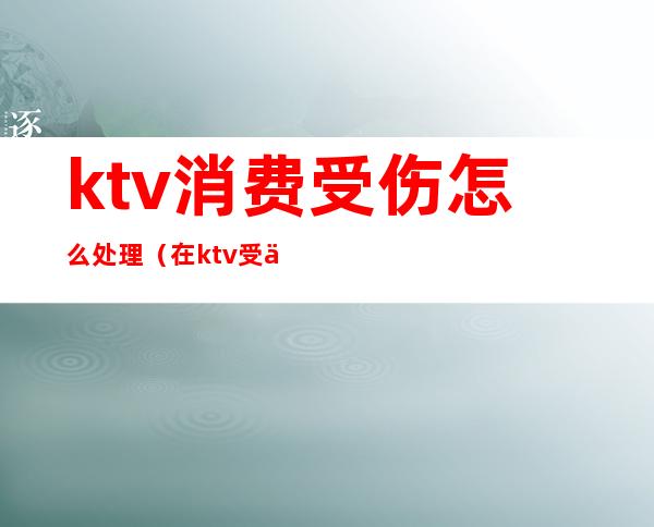 ktv消费受伤怎么处理（在ktv受伤ktv有责任吗）