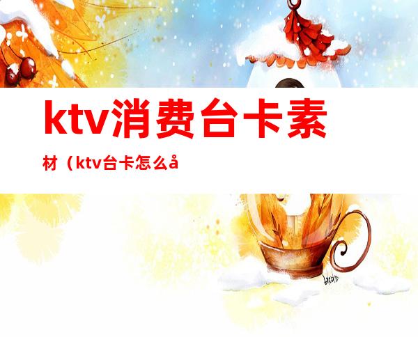 ktv消费台卡素材（ktv台卡怎么写）