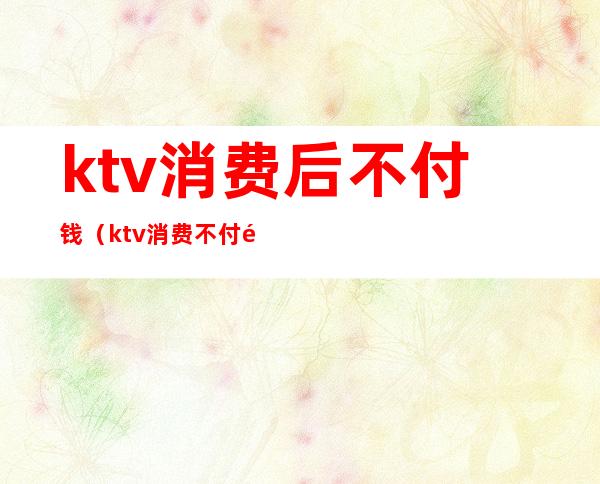 ktv消费后不付钱（ktv消费不付钱怎么处理）