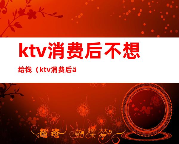 ktv消费后不想给钱（ktv消费后不想给钱了）