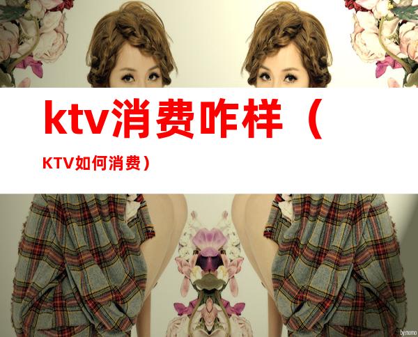 ktv消费咋样（KTV如何消费）