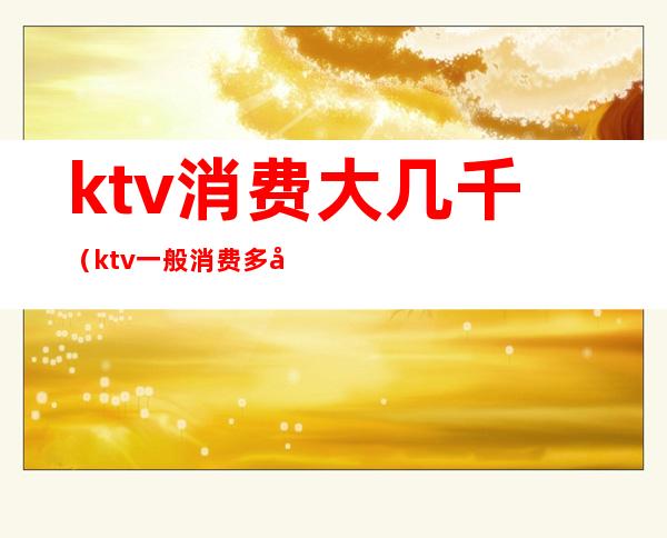 ktv消费大几千（ktv一般消费多少钱）