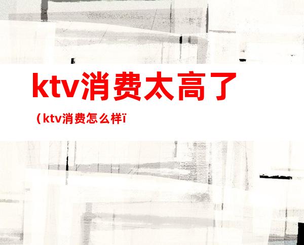 ktv消费太高了（ktv消费怎么样）