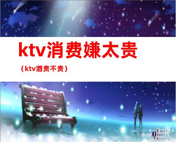 ktv消费嫌太贵（ktv酒贵不贵）