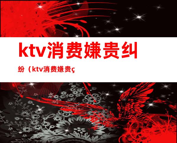 ktv消费嫌贵纠纷（ktv消费嫌贵纠纷怎么解决）