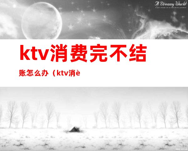 ktv消费完不结账怎么办（ktv消费完不结账怎么办）