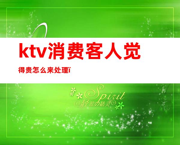 ktv消费客人觉得贵怎么来处理（ktv客人说酒贵怎么办）