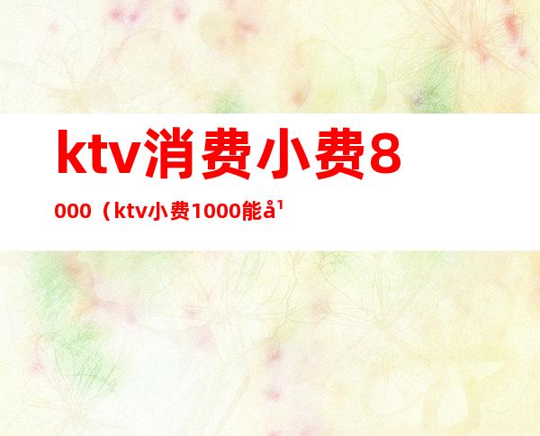 ktv消费小费8000（ktv小费1000能干吗）