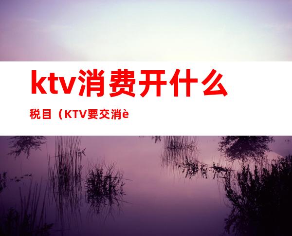 ktv消费开什么税目（KTV要交消费税吗）