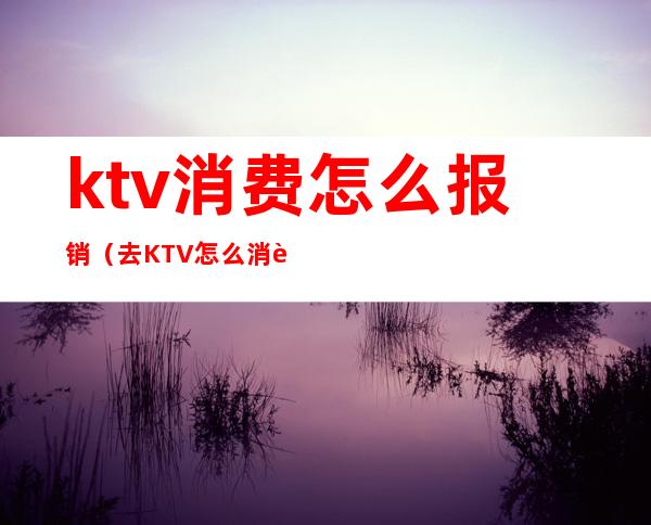 ktv消费怎么报销（去KTV怎么消费）