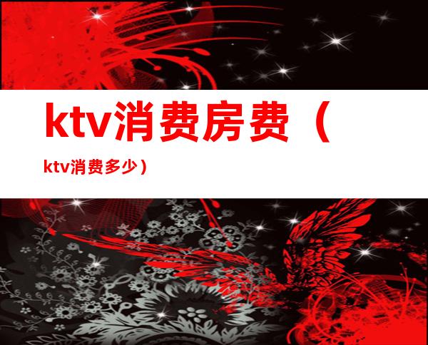 ktv消费房费（ktv消费多少）