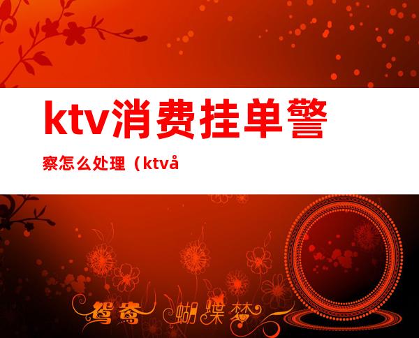 ktv消费挂单警察怎么处理（ktv客人跑单可以报警吗）