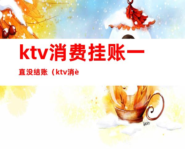 ktv消费挂账一直没结账（ktv消费挂账一直没结账怎么办）