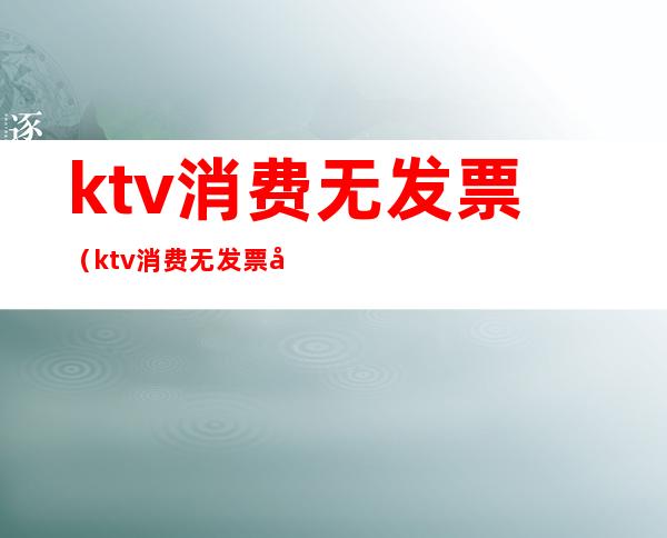 ktv消费无发票（ktv消费无发票开什么内容）