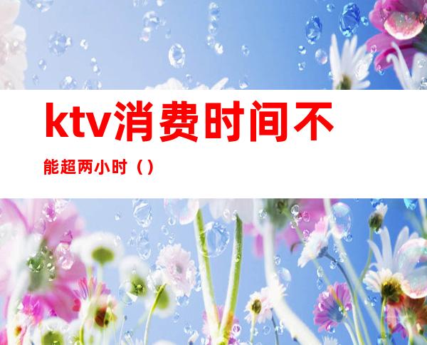 ktv消费时间不能超两小时（）