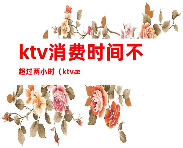 ktv消费时间不超过两小时（ktv最低消费有时间限制吗）