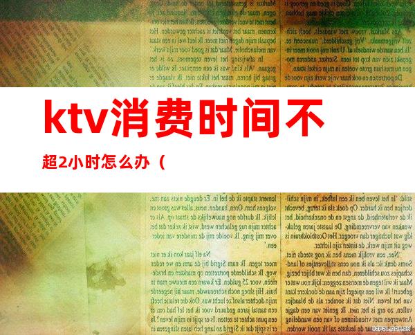 ktv消费时间不超2小时怎么办（ktv两小时一般消费多少）