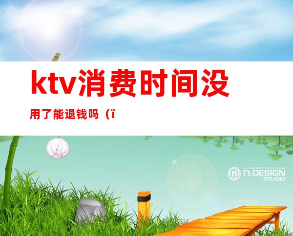 ktv消费时间没用了能退钱吗（）