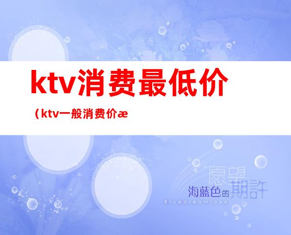 ktv消费最低价（ktv一般消费价格表）